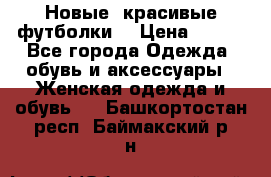 Новые, красивые футболки  › Цена ­ 550 - Все города Одежда, обувь и аксессуары » Женская одежда и обувь   . Башкортостан респ.,Баймакский р-н